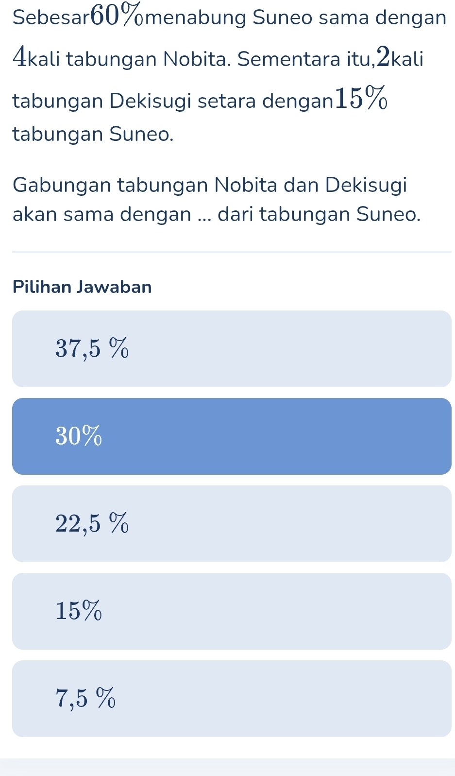 Sebesar60%menabung Suneo sama dengan
4kali tabungan Nobita. Sementara itu, 2kali
tabungan Dekisugi setara dengan15%
tabungan Suneo.
Gabungan tabungan Nobita dan Dekisugi
akan sama dengan ... dari tabungan Suneo.
Pilihan Jawaban
37,5 %
30%
22,5 %
15%
7,5 %