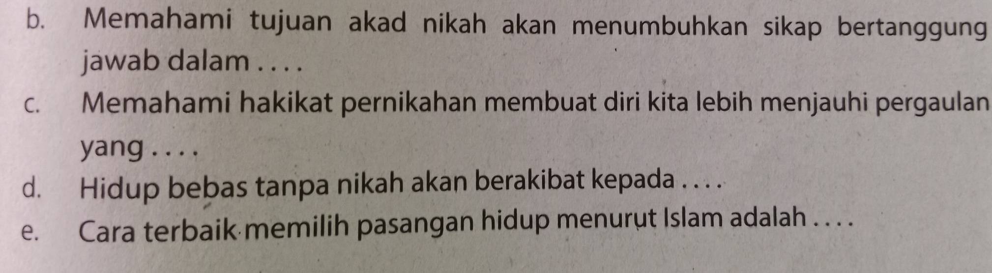 Memahami tujuan akad nikah akan menumbuhkan sikap bertanggung 
jawab dalam . . . . 
c. Memahami hakikat pernikahan membuat diri kita lebih menjauhi pergaulan 
yang . . . . 
d. Hidup bebas tanpa nikah akan berakibat kepada . . . . 
e. Cara terbaik memilih pasangan hidup menurut Islam adalah . . . .