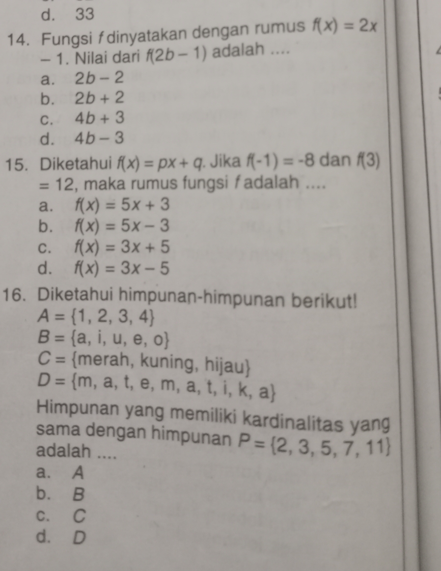 d. 33
14. Fungsi fdinyatakan dengan rumus f(x)=2x
- 1. Nilai dari f(2b-1) adalah .._
a. 2b-2
b. 2b+2
C. 4b+3
d. 4b-3
15. Diketahui f(x)=px+q. Jika f(-1)=-8 dan f(3)
=12 , maka rumus fungsi f adalah ....
a. f(x)=5x+3
b. f(x)=5x-3
C. f(x)=3x+5
d. f(x)=3x-5
16. Diketahui himpunan-himpunan berikut!
A= 1,2,3,4
B= a,i,u,e,o
C= merah, kuning, hijau
D= m,a,t,e,m,a,t,i,k,a
Himpunan yang memiliki kardinalitas yang
sama dengan himpunan P= 2,3,5,7,11
adalah ....
a. A
b. B
c. C
d. D