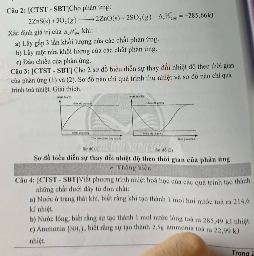 [CTST - SBT]Cho phản ứng:
2ZnS(s)+3O_2(g)xrightarrow i2ZnO(s)+2SO_2(g)△ _rH_(298)°=-285,66kJ
Xác định giá trị của △ _rH_(298)° khi: 
a) Lấy gấp 3 lần khối lượng của các chất phản ứng. 
b) Lấy một nửa khối lượng của các chất phản ứng. 
c) Đảo chiều của phản ứng. 
Câu 3: [CTST - SBT] Cho 2 sơ đồ biểu diễn sự thay đổi nhiệt độ theo thời gian 
của phản ứng (1) và (2). Sơ đồ nào chỉ quá trình thu nhiệt và sơ đồ nào chỉ quá 
trình toả nhiệt. Giải thích. 
Nhiet do ('C) 
Nhiệc đó can nhảt 
fases do pitreg 
Thờ gian phần ung shi) 
Sơ đồ (1) Sơ do (2) 
Sơ đồ biểu diễn sự thay đối nhiệt độ theo thời gian của phản ứng 
Thông hiểu 
Câu 4: [CTST - SBT|Viết phương trình nhiệt hoá học của các quá trình tạo thành 
những chất dưới đây từ đơn chất: 
a) Nước ở trạng thái khí, biết rằng khi tạo thành 1 mol hơi nước toả ra 214,6 
kJ nhiệt. 
b) Nước lỏng, biết rằng sự tạo thành 1 mol nước lỏng toả ra 285,49 kJ nhiệt. 
c) Ammonia (NH_3) , biết rằng sự tạo thành 2,5g ammonia toả ra 22,99 kJ
nhiệt. 
Trana 2