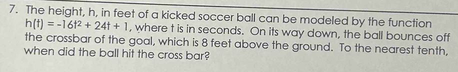 The height, h, in feet of a kicked soccer ball can be modeled by the function
h(t)=-16t^2+24t+1 , where t is in seconds. On its way down, the ball bounces off 
the crossbar of the goal, which is 8 feet above the ground. To the nearest tenth, 
when did the ball hit the cross bar?