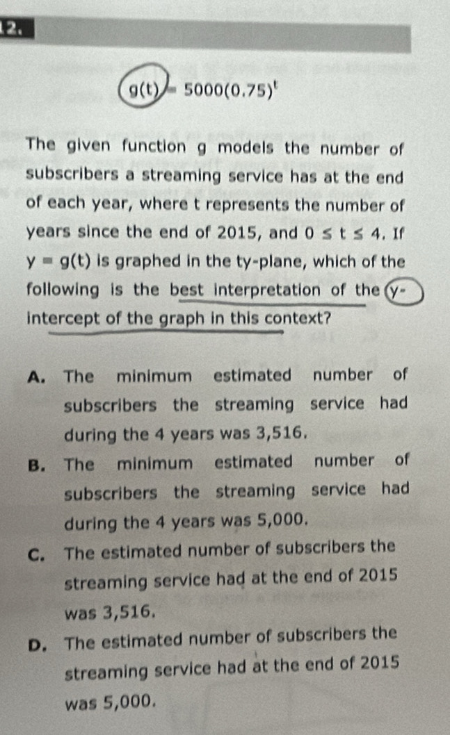 g(t)=5000(0.75)^t
The given function g models the number of
subscribers a streaming service has at the end
of each year, where t represents the number of
years since the end of 2015, and 0≤ t≤ 4.If
y=g(t) is graphed in the ty-plane, which of the
following is the best interpretation of the y°
intercept of the graph in this context?
A. The minimum estimated number of
subscribers the streaming service had 
during the 4 years was 3,516.
B. The minimum estimated number of
subscribers the streaming service had 
during the 4 years was 5,000.
C. The estimated number of subscribers the
streaming service had at the end of 2015
was 3,516.
D. The estimated number of subscribers the
streaming service had at the end of 2015
was 5,000.