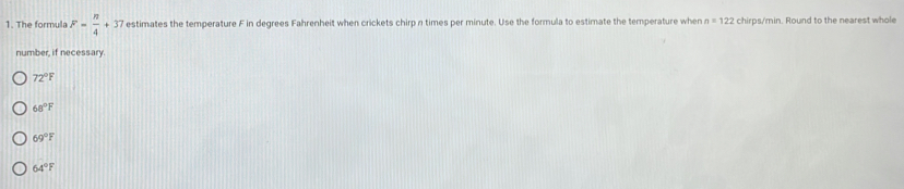 The formula F= n/4 +37 estimates the temperature F in degrees Fahrenheit when crickets chirp n times per minute. Use the formula to estimate the temperature when n=122 chirps /min. Round to the nearest whole
number, if necessary
72°F
68°F
69°F
64°F