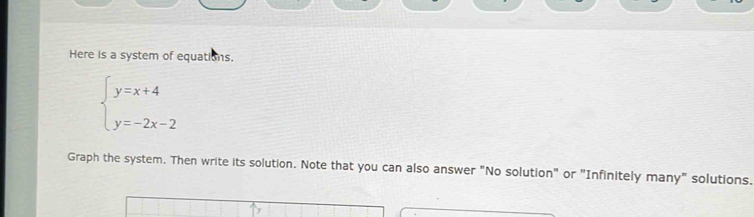 Here is a system of equations.
beginarrayl y=x+4 y=-2x-2endarray.
Graph the system. Then write its solution. Note that you can also answer "No solution" or "Infinitely many" solutions.