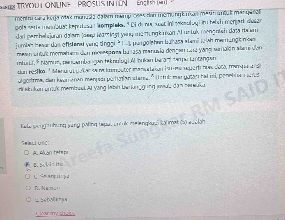 IN TRYOUT ONLINE - PROSUS INTEN English (en) 
meniru cara kerja otak manusia dalam memproses dan memungkinkan mesin untuk mengenali
pola serta membuat keputusan kompleks. 4 Di dunia, saat ini teknologi itu telah menjadi dasar
dari pembelajaran dalam (deep learning) yang memungkinkan AI untuk mengolah data dalam
jumlah besar dan efisiensi yang tinggi. ⁵ [...], pengolahan bahasa alami telah memungkinkan
mesin untuk memahami dan merespons bahasa manusia dengan cara yang semakin alami dan
intuitif. ⁶ Namun, pengembangan teknologi Al bukan berarti tanpa tantangan
dan resiko. ⁷ Menurut pakar sains komputer menyatakan isu-isu seperti bias data, transparansi
algoritma, dan keamanan menjadi perhatian utama. • Untuk mengatasi hal ini, penelitian terus
dilakukan untuk membuat AI yang lebih bertanggung jawab dan beretika.
Kata peŋghubung yang paling tepat untuk melengkapi kalimat (5) adalah ....
Select one:
A. Akan tetapi

B. Selain itu
C. Selanjutnya
D. Namun
E. Sebaliknya
Clear my choice