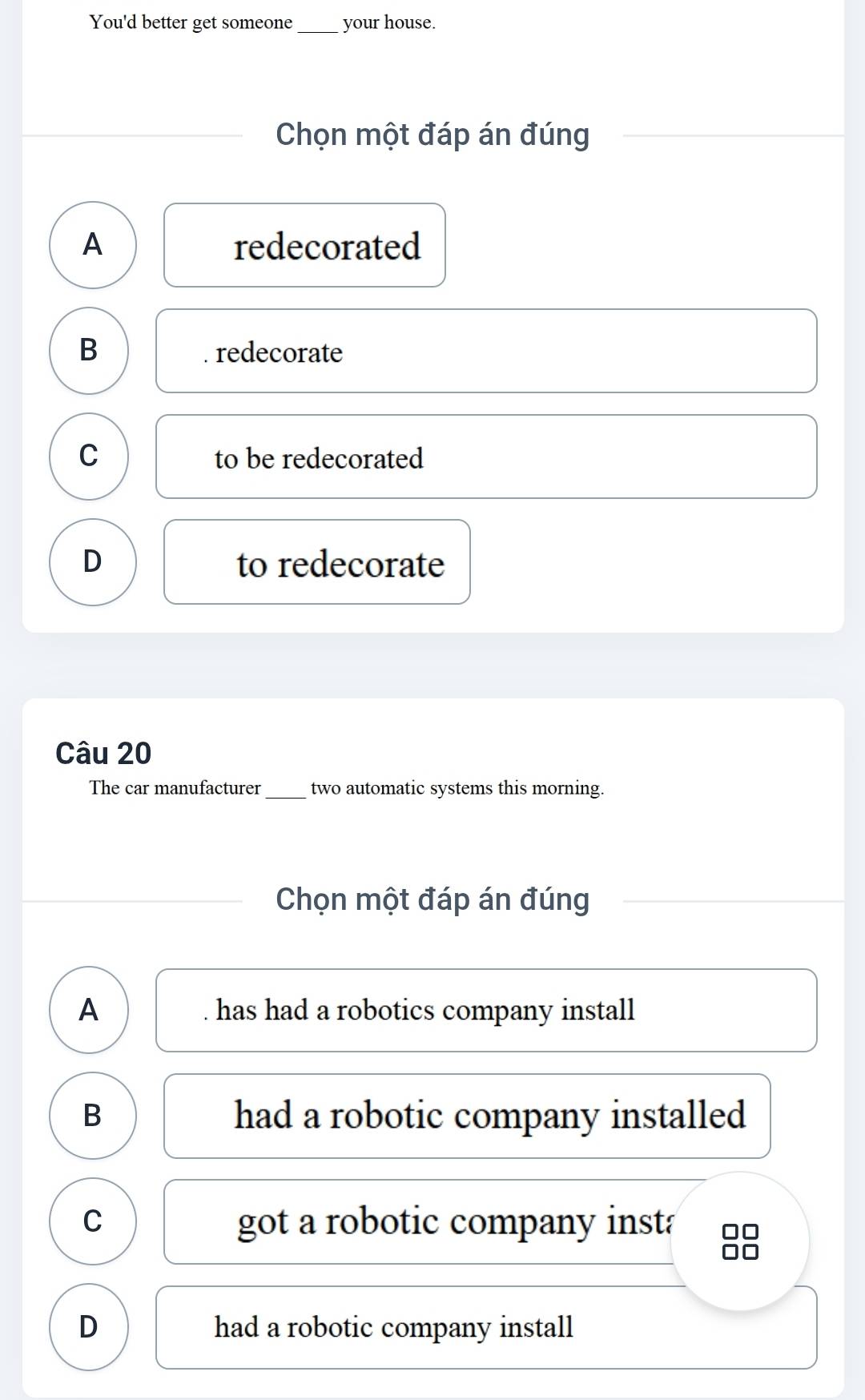 You'd better get someone_ your house.
Chọn một đáp án đúng
A redecorated
B redecorate
C to be redecorated
D to redecorate
Câu 20
The car manufacturer_ two automatic systems this morning.
Chọn một đáp án đúng
A . has had a robotics company install
B had a robotic company installed
C got a robotic company inst:
D had a robotic company install