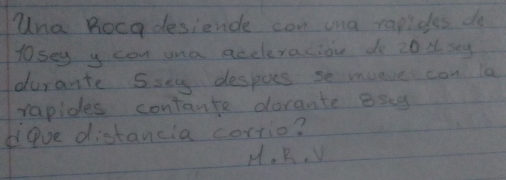 una Roca desiende con ona rapides do
losey y con una aceleraciou do 20 u sey
durarte Ssey despoes se mueve can la
rapides contante doraute eseg
Pve distancia corrio?
H. R, V