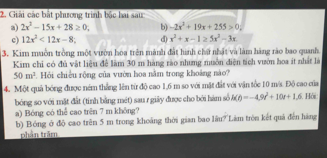 Giải các bất phương trình bậc hai sau: 
a) 2x^2-15x+28≥ 0; b) -2x^2+19x+255>0; 
c) 12x^2<12x-8</tex>; d) x^2+x-1≥ 5x^2-3x. 
3. Kim muốn trồng một vườn hoa trên mảnh đất hình chữ nhật và làm hàng rào bao quanh. 
Kim chỉ có đủ vật liệu để làm 30 m hàng rào nhưng muỗn diện tích vườn hoa ít nhất là
50m^2. Hỏi chiều rộng của vườn hoa nằm trong khoảng nào? 
4. Một quả bóng được ném thẳng lên từ độ cao 1,6 m so với mặt đất với vận tốc 10 m/s. Độ cao của 
bóng so với mặt đất (tính bằng mét) sau 1 giây được cho bởi hàm số h(t)=-4,9t^2+10t+1,6. Hồi: 
a) Bóng có thể cao trên 7 m không? 
b) Bóng ở độ cao trên 5 m trong khoảng thời gian bao lâu? Làm tròn kết quả đến hàng 
phần trăm.