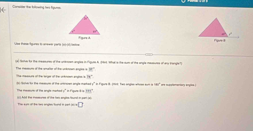 Consider the following two figures.
 
Use these figures to answer parts (a)-(d) below.
(a) Solve for the measures of the unknown angles in Figure A. (Hint: What is the sum of the angle measures of any triangle?)
The measure of the smaller of the unknown angles is 37°
The measure of the larger of the unknown angles is 74°.
(b) Solve for the measure of the unknown angle marked y° in Figure B. (Hint: Two angles whose sum is 180° are supplementary angles.)
The measure of the angle marked y° in Figure B is 111°
(c) Add the measures of the two angles found in part (a).
The sum of the two angles found in part (a) 5 □°