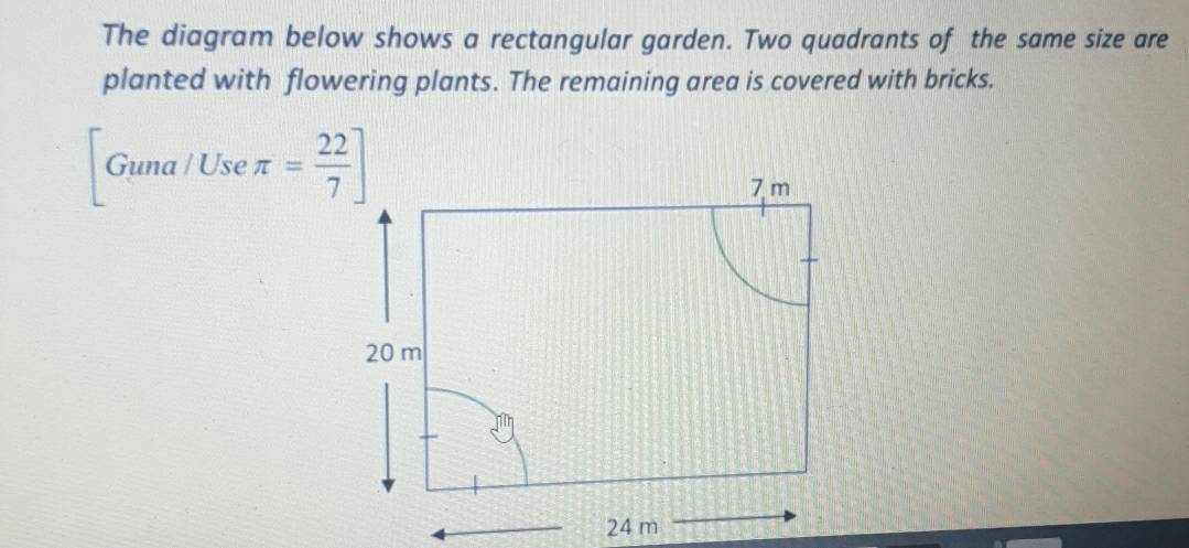 The diagram below shows a rectangular garden. Two quadrants of the same size are 
planted with flowering plants. The remaining area is covered with bricks. 
Guna / Use π = 22/7 ]