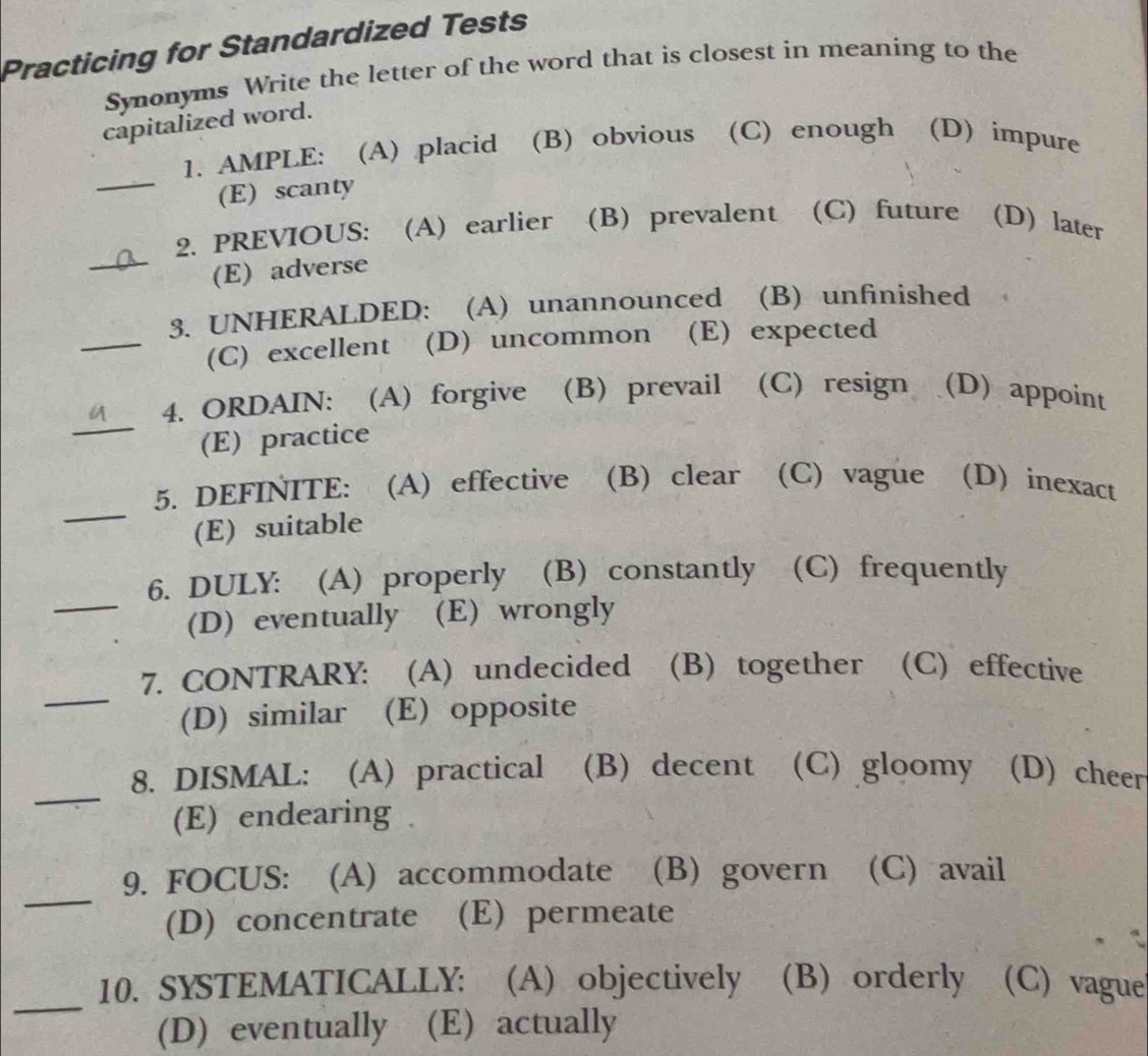 Practicing for Standardized Tests
Synonyms Write the letter of the word that is closest in meaning to the
capitalized word.
_
1. AMPLE: (A) placid (B) obvious (C) enough (D) impure
(E) scanty
_
2. PREVIOUS: (A) earlier (B) prevalent (C) future (D) later
(E) adverse
_
3. UNHERALDED: (A) unannounced (B) unfinished
(C) excellent₹ (D) uncommon (E) expected
_
4. ORDAIN: (A) forgive (B) prevail (C) resign (D) appoint
(E) practice
_
5. DEFINITE: (A) effective (B) clear (C) vague (D) inexact
(E) suitable
_
6. DULY: (A) properly (B) constantly (C) frequently
(D) eventually (E) wrongly
_
7. CONTRARY: (A) undecided (B) together (C) effective
(D) similar (E) opposite
_
8. DISMAL: (A) practical (B) decent (C) gloomy (D) cheer
(E) endearing .
_
(B) govern (C) avail
(D) concentrate (E) permeate
_
10. SYSTEMATICALLY: (A) objectively (B) orderly (C) vague
(D) eventually (E) actually