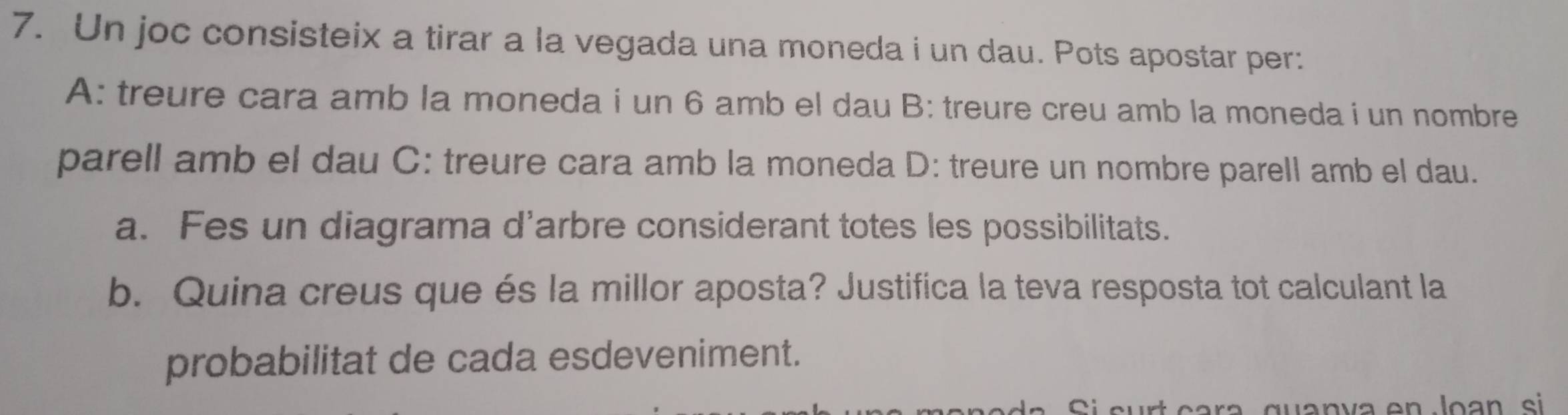 Un joc consisteix a tirar a la vegada una moneda i un dau. Pots apostar per: 
A: treure cara amb la moneda i un 6 amb el dau B: treure creu amb la moneda i un nombre 
parell amb el dau C: treure cara amb la moneda D: treure un nombre parell amb el dau. 
a. Fes un diagrama d'arbre considerant totes les possibilitats. 
b. Quina creus que és la millor aposta? Justifica la teva resposta tot calculant la 
probabilitat de cada esdeveniment.