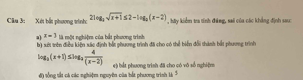 Xét bất phương trình: 2log _2sqrt(x+1)≤ 2-log _2(x-2) , hãy kiểm tra tính đúng, sai của các khẳng định sau:
a) x=3 là một nghiệm của bất phương trình
b) xét trên điều kiện xác định bất phương trình đã cho có thể biến đổi thành bất phương trình
log _2(x+1)≤ log _2 4/(x-2)  c) bất phương trình đã cho có vô số nghiệm
d) tổng tất cả các nghiệm nguyên của bất phương trình là 5