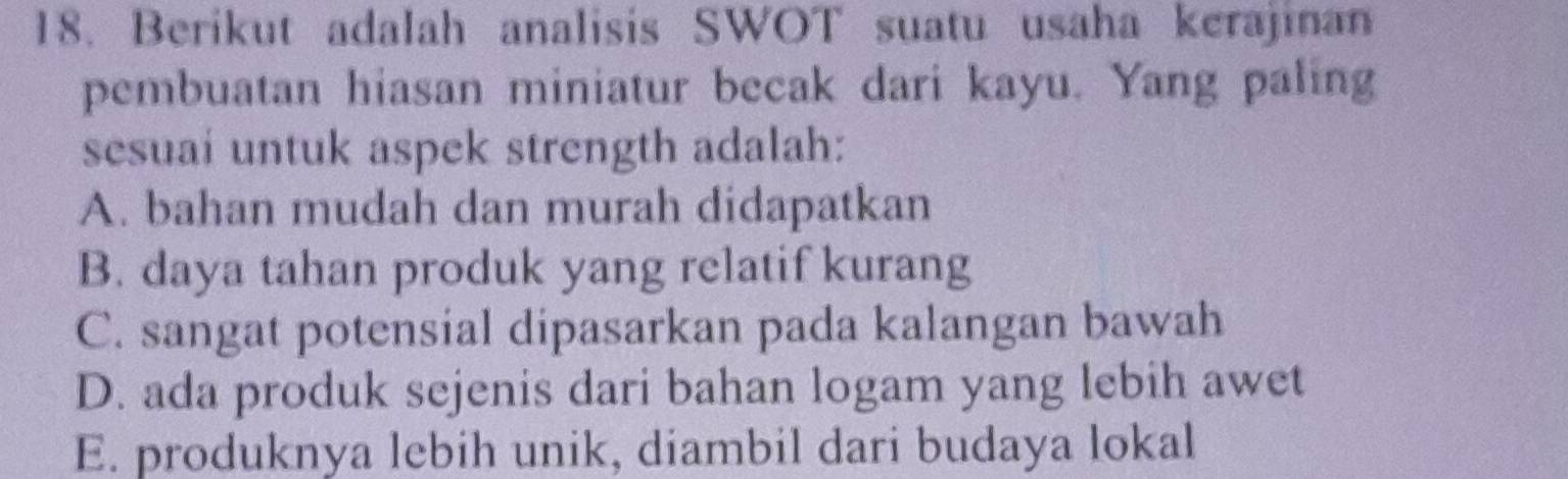 Berikut adalah analisis SWOT suatu usaha kerajinan
pembuatan hiasan miniatur becak dari kayu. Yang paling
sesuai untuk aspek strength adalah:
A. bahan mudah dan murah didapatkan
B. daya tahan produk yang relatif kurang
C. sangat potensial dipasarkan pada kalangan bawah
D. ada produk sejenis dari bahan logam yang lebih awet
E. produknya lebih unik, diambil dari budaya lokal