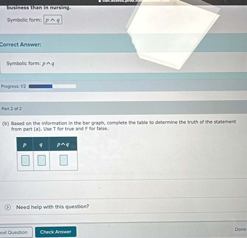 business than in nursing.
Symbolic form: p へ q
Correct Answer:
Symbolic form: pwedge q
Progress: 1/2
Part 2 of 2
(b) Based on the information in the bar graph, complete the table to determine the truth of the statement
from part (a). Use T for true and F for false.
Need help with this question?
ext Question Check Answer Done