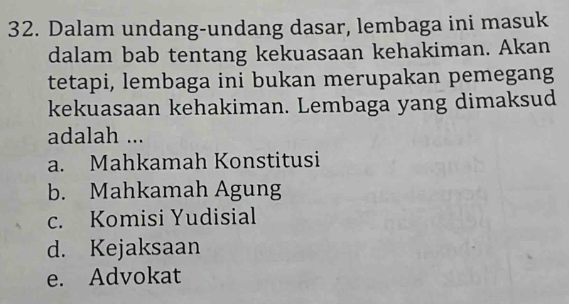 Dalam undang-undang dasar, lembaga ini masuk
dalam bab tentang kekuasaan kehakiman. Akan
tetapi, lembaga ini bukan merupakan pemegang
kekuasaan kehakiman. Lembaga yang dimaksud
adalah ...
a. Mahkamah Konstitusi
b. Mahkamah Agung
c. Komisi Yudisial
d. Kejaksaan
e. Advokat