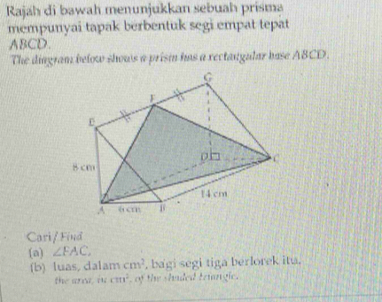 Rajah di bawah menunjukkan sebuah prisma 
mempunyai tapak berbentuk segi empat tepat
ABCD. 
The diagram below shows a prism has a rectangular base ABCD. 
Cari/ Find 
(a) ∠ FAC, 
(b) luas, dalam cm^2 , bagi segi tiga berlorek itu. 
the area, in cm^2 , of the shaded triangle.