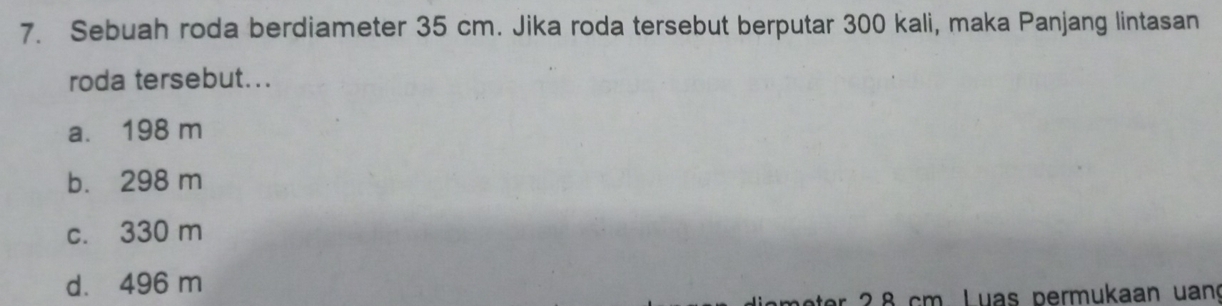 Sebuah roda berdiameter 35 cm. Jika roda tersebut berputar 300 kali, maka Panjang lintasan
roda tersebut...
a. 198 m
b. 298 m
c. 330 m
d. 496 m
2 8 cm. Luas permukaan uan