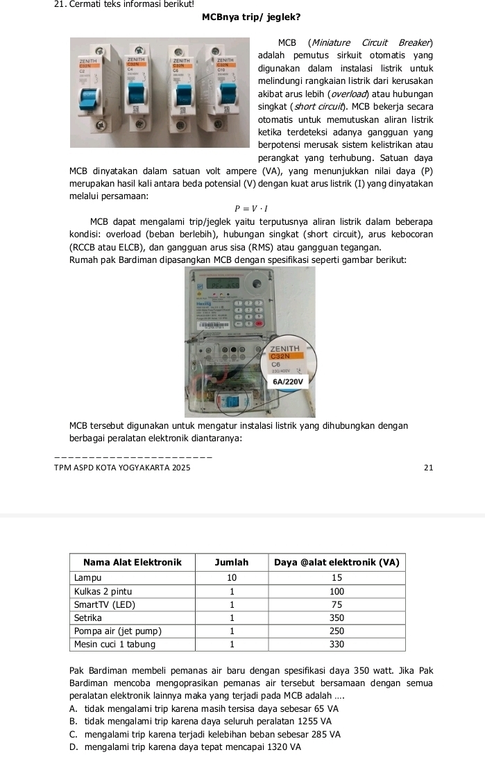 Cermati teks informasi berikut!
MCBnya trip/ jeglek?
MCB (Miniature Circuit Breaker)
adalah pemutus sirkuit otomatis yan 
digunakan dalam instalasi listrik untuk
melindungi rangkaian listrik dari kerusakan
kibat arus lebih (overload) atau hubunqan
ingkat ( short circuif). MCB bekerja secara
otomatis untuk memutuskan aliran listrik
ketika terdeteksi adanya gangguan yang
erpotensi merusak sistem kelistrikan atau
perangkat yang terhubung. Satuan daya
MCB dinyatakan dalam satuan volt ampere (VA), yang menunjukkan nilai daya (P)
merupakan hasil kali antara beda potensial (V) dengan kuat arus listrik (I) yang dinyatakan
melalui persamaan:
P=V· I
MCB dapat mengalami trip/jeglek yaitu terputusnya aliran listrik dalam beberapa
kondisi: overload (beban berlebih), hubungan singkat (short circuit), arus kebocoran
(RCCB atau ELCB), dan gangguan arus sisa (RMS) atau gangguan tegangan.
Rumah pak Bardiman dipasangkan MCB dengan spesifikasi seperti gambar berikut:
MCB tersebut digunakan untuk mengatur instalasi listrik yang dihubungkan dengan
berbagai peralatan elektronik diantaranya:
TPM ASPD KOTA YOGYAKARTA 2025 21
Pak Bardiman membeli pemanas air baru dengan spesifikasi daya 350 watt. Jika Pak
Bardiman mencoba mengoprasikan pemanas air tersebut bersamaan dengan semua
peralatan elektronik lainnya maka yang terjadi pada MCB adalah ....
A. tidak mengalami trip karena masih tersisa daya sebesar 65 VA
B. tidak mengalami trip karena daya seluruh peralatan 1255 VA
C. mengalami trip karena terjadi kelebihan beban sebesar 285 VA
D. mengalami trip karena daya tepat mencapai 1320 VA