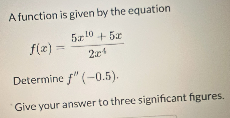 A function is given by the equation
f(x)= (5x^(10)+5x)/2x^4 
Determine f''(-0.5). 
Give your answer to three significant figures.