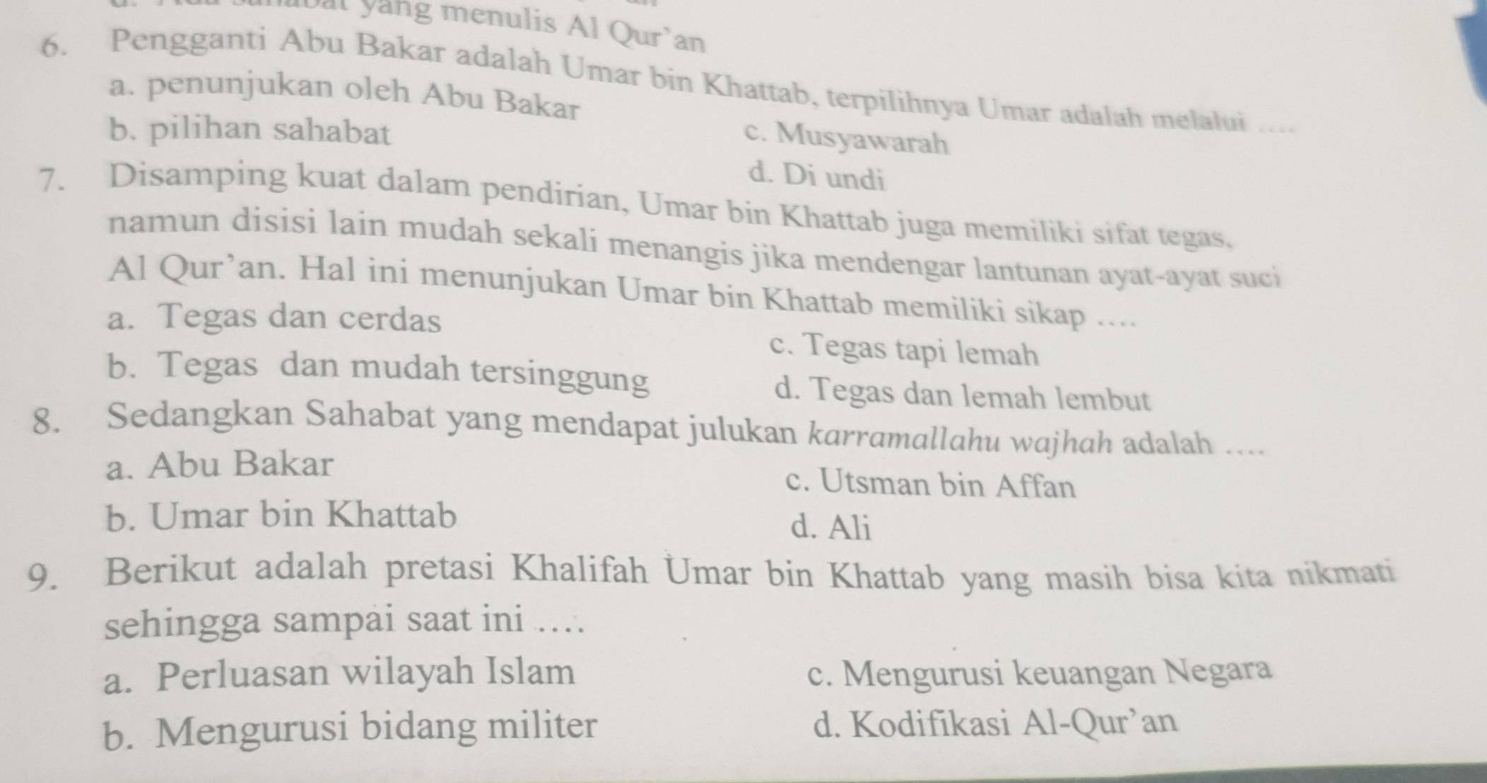 ubal yang menulis Al Qur'an
6. Pengganti Abu Bakar adalah Umar bin Khattab, terpilihnya Umar adalah melalui_
a. penunjukan oleh Abu Bakar
b. pilihan sahabat
c. Musyawarah
d. Di undi
7. Disamping kuat dalam pendirian, Umar bin Khattab juga memiliki sifat tegas.
namun disisi lain mudah sekali menangis jika mendengar lantunan ayat-ayat suci
Al Qur’an. Hal ini menunjukan Umar bin Khattab memiliki sikap ....
a. Tegas dan cerdas c. Tegas tapi lemah
b. Tegas dan mudah tersinggung d. Tegas dan lemah lembut
8. Sedangkan Sahabat yang mendapat julukan karramallahu wajhah adalah …...
a. Abu Bakar c. Utsman bin Affan
b. Umar bin Khattab d. Ali
9. Berikut adalah pretasi Khalifah Umar bin Khattab yang masih bisa kita nikmati
sehingga sampai saat ini ...
a. Perluasan wilayah Islam c. Mengurusi keuangan Negara
b. Mengurusi bidang militer d. Kodifikasi Al-Qur’an