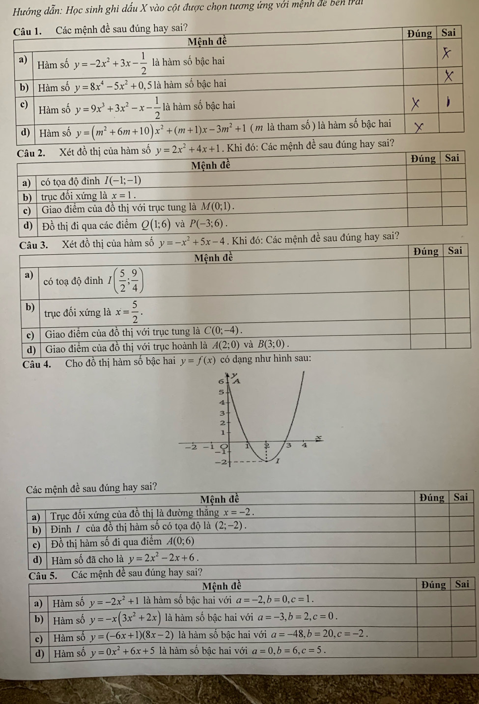Hướng dẫn: Học sinh ghi dấu X vào cột được chọn tương ứng với mệnh đe ben Irai
. Khi đó: Các 
Câu 4. Cho đồ thị hàm số bậc hai y=f(x)
Các mệnh đề sau đúng hay sai?
Mệnh đề Đúng Sai
a)| Trục đối xứng của đồ thị là đường thắng x=-2.
b)| Đỉnh / của đồ thị hàm số có tọa độ là (2;-2).
c) | Đồ thị hàm số đi qua điểm A(0;6)
d) Hàm số đã cho là y=2x^2-2x+6.
Câu 5. Các mệnh đề sau đúng hay sai?
Mệnh đề Đúng Sai
a) │ Hàm số y=-2x^2+1 là hàm số bậc hai với a=-2,b=0,c=1.
b)  Hàm số y=-x(3x^2+2x) là hàm số bậc hai với a=-3,b=2,c=0.
c) Hàm số y=(-6x+1)(8x-2) là hàm số bậc hai với a=-48,b=20,c=-2.
d)  Hàm số y=0x^2+6x+5 là hàm số bậc hai với a=0,b=6,c=5.