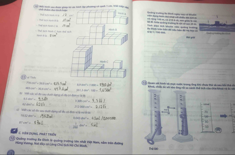 Mỗi hình sau được ghép từ các hình lập phương có cạnh 1 cm. Viết tiếp vào
Hình A Quảng trường Ba Đình ngày nay có khuôn
chỗ chấm cho thích hợp: viên dạng hình chữ nhật với chiều dài 320 m
- Thể tích hình A là cm^3
và rộng 100 m, có 210 ô cỏ, xen giữa là các
lối đi. Giữa quảng trường là cột cờ cao 25 m.
= Thể tích hình B là _Tính diện tích khuôn viên quảng trường
- Thế tích hình C là _ Ba Đình trên bản đồ nếu bản đồ Hà Nội c
- Thể tích hình C hơn thể tích ti l 1:100000
Hình B 
hình 8 là_ Bài giải
_
_
_
_
Hình C
_
_
_
11 a) Tính:
_
133 Quan sát hình vẽ mực nước trong ống khi chưa thả và sau khi thả ch
776cm^3+39.5cm^3= _ 8,9dm^3* 1000= _khoá, chiếc ốc vít vào ống rồi so sánh thể tích của chìa khoá và ốc vít
483cm^3-30.4cm^3= _
561,3dm^3:100=
_
b) Viết các số đo sau dưới dạng số đo có đơn vị là lít:
9,5dm^3=
_ 3300cm^3= _
_
62dm^3= 100ml 1
212000cm^3=
_
70
c) Viết các số đo sau dưới dạng số đo có đơn vildmi-li-lit:
19,52dm^3= _
0,043dm^3=
50 55
87cm^3= _* 1000 .
_
30
 1/200 dm^3= _
10
C. VẠN DỤNG, PHÁT TRIẾN
12 Quảng trường Ba Đình là quảng trường lớn nhất Việt Nam, nằm trên đường
Hùng Vương. Nơi đây có Lăng Chủ tịch Hồ Chí Minh.
18