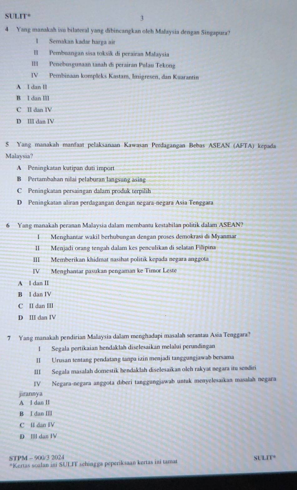 SUL IT^*
3
4 Yang manakah isu bilateral yang dibincangkan oleh Malaysia dengan Singapura?
I Semakan kadar harga air
II Pembuangan sisa toksik di perairan Malaysia
III Penebusgunaan tanah di perairan Pulau Tekong
IV Pembinaan kompleks Kastam, Imigresen, dan Kuarantin
A I dan II
B I dan III
C II dan IV
D III dan IV
5 Yang manakah manfaat pelaksanaan Kawasan Perdagangan Bebas ASEAN (AFTA) kepada
Malaysia?
A Peningkatan kutipan duti import
B Pertambahan nilai pelaburan langsung asing
C Peningkatan persaingan dalam produk terpilih
D Peningkatan aliran perdagangan dengan negara-negara Asia Tenggara
6 Yang manakah peranan Malaysia dalam membantu kestabilan politik dalam ASEAN?
I Menghantar wakil berhubungan dengan proses demokrasi di Myanmar
II Menjadi orang tengah dalam kes penculikan di selatan Filipina
III Memberikan khidmat nasihat politik kepada negara anggota
IV Menghantar pasukan pengaman ke Timor Leste
A I dan II
B I dan IV
C II dan III
D III dan IV
7 Yang manakah pendirian Malaysia dalam menghadapi masalah serantau Asia Tenggara?
I Segala pertikaian hendaklah diselesaikan melalui perundingan
II Urusan tentang pendatang tanpa izin menjadi tanggungjawab bersama
III Segala masalah domestik hendaklah diselesaikan oleh rakyat negara itu sendiri
IV Negara-negara anggota diberi tanggungjawab untuk menyelesaikan masalah negara
jirannya
A I dan II
B I dan III
C II dan IV
D III dan IV
STPM - 900/3 2024 SULIT°
*Kertas soalan ini SULIT sehingga peperiksaan kertas ini tamat