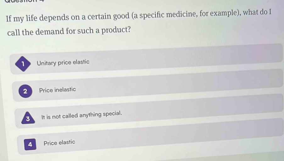 If my life depends on a certain good (a specific medicine, for example), what do I
call the demand for such a product?
1 Unitary price elastic
2 Price inelastic
3 It is not called anything special.
4 Price elastic