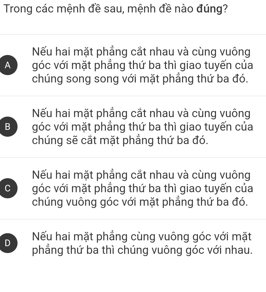 Trong các mệnh đề sau, mệnh đề nào đúng?
Nếu hai mặt phẳng cắt nhau và cùng vuông
A góc với mặt phẳng thứ ba thì giao tuyến của
chúng song song với mặt phẳng thứ ba đó.
Nếu hai mặt phẳng cắt nhau và cùng vuông
B góc với mặt phẳng thứ ba thì giao tuyến của
chúng sẽ cắt mặt phẳng thứ ba đó.
Nếu hai mặt phẳng cắt nhau và cùng vuông
C góc với mặt phẳng thứ ba thì giao tuyến của
chúng vuông góc với mặt phẳng thứ ba đó.
D
Nếu hai mặt phẳng cùng vuông góc với mặt
phẳng thứ ba thì chúng vuông góc với nhau.