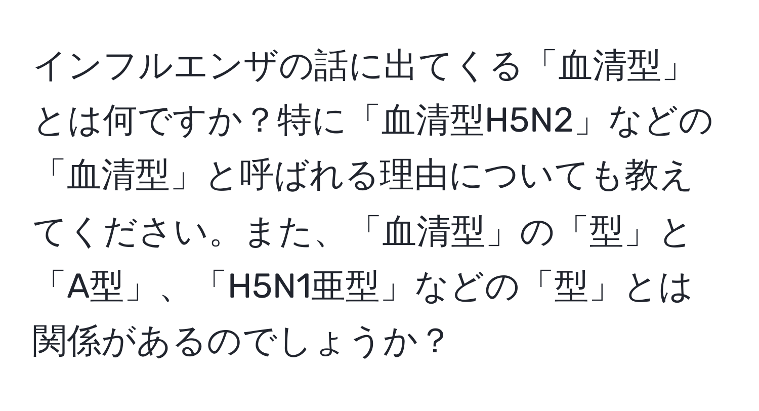 インフルエンザの話に出てくる「血清型」とは何ですか？特に「血清型H5N2」などの「血清型」と呼ばれる理由についても教えてください。また、「血清型」の「型」と「A型」、「H5N1亜型」などの「型」とは関係があるのでしょうか？