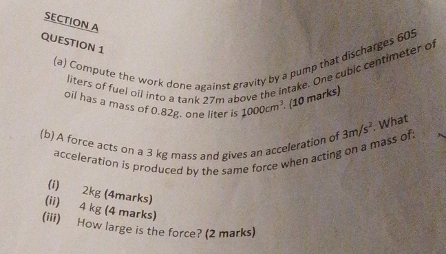 Compute the work done against gravity by a pump that discharges 605
liters of fuel oil into a tank 27m above the intake. One cubic centimeter of 
oil has a mass of 0.82g, one liter is 1000cm^3 (10 marks) 
(b) A force acts on a 3 kg mass and gives an acceleration of 3m/s^2. What 
acceleration is produced by the same force when acting on a mass of: 
(i) 2kg (4marks) 
(ii) 4 kg (4 marks) 
(iii) How large is the force? (2 marks)