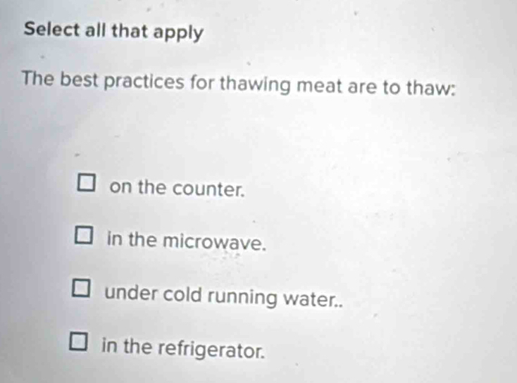 Select all that apply
The best practices for thawing meat are to thaw:
on the counter.
in the microwave.
under cold running water..
in the refrigerator.