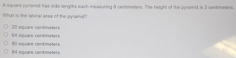 A square pyramid has side lengths each measuring 8 centimeters. The height of the pyramid is 3 centimeters.
What is the lateral area of the pyramid?
20 square centimeters
64 square centimeters
80 square centimeters
84 square centimeters