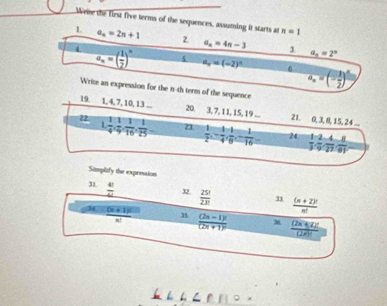 Wrie the first five terms of the sequences, assuming it starts at n=1
L a_n=2n+1 2. a_n=4n-3 3. a_n=2^n
d a_n=( 1/2 )^n 5 a_n=(-2)^n
0 a_n=(- 1/2 )^n
Write an expression for the n-th term of the sequence 
19. 1, 4, 7, 10, 13... 20. 3, 7, 11, 15, 19... 21. 0, 3, 8, 15, 24... 
1 
2  1/4 ,  1/9 ,  1/16 ,  1/25  23  1/2 , - 1/4 ,  1/8 , - 1/16 = 24  1/3 ,  2/9 ,  4/27 ,  8/81 
Simplify the expression 
31.  4!/6! 
32.  25!/23! 
33.  ((n+2)!)/n! 
3  ((n+1)!)/n!  35.  ((2n-1)!)/(2n+1)!  36.  ((2π +2)!)/(2π )! 