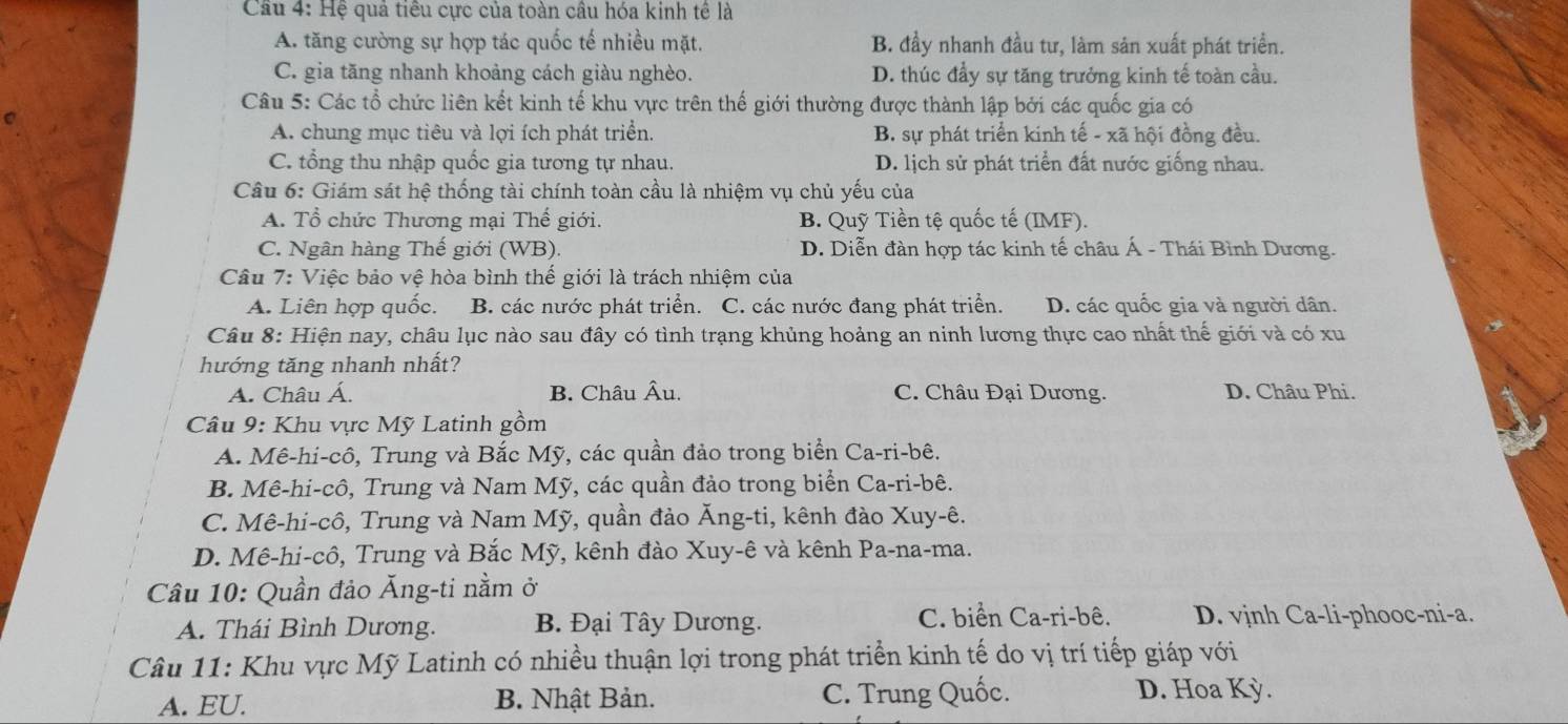 Cầu 4: Hệ quả tiêu cực của toàn câu hóa kinh tê là
A. tăng cường sự hợp tác quốc tế nhiều mặt. B. đầy nhanh đầu tư, làm sản xuất phát triển.
C. gia tăng nhanh khoảng cách giàu nghèo. D. thúc đẩy sự tăng trưởng kinh tế toàn cầu.
Câu 5: Các tổ chức liên kết kinh tế khu vực trên thế giới thường được thành lập bởi các quốc gia có
A. chung mục tiêu và lợi ích phát triển. B. sự phát triển kinh tế - xã hội đồng đều.
C. tổng thu nhập quốc gia tương tự nhau. D. lịch sử phát triển đất nước giống nhau.
Câu 6: Giám sát hệ thống tài chính toàn cầu là nhiệm vụ chủ yếu của
A. Tổ chức Thương mại Thế giới. B. Quỹ Tiền tệ quốc tế (IMF).
C. Ngân hàng Thế giới (WB). D. Diễn đàn hợp tác kinh tế châu Á - Thái Bình Dương.
Câu 7: Việc bảo vệ hòa bình thế giới là trách nhiệm của
A. Liên hợp quốc. B. các nước phát triển. C. các nước đang phát triển. D. các quốc gia và người dân.
Câu 8: Hiện nay, châu lục nào sau đây có tình trạng khủng hoảng an ninh lương thực cao nhất thế giới và có xu
hướng tăng nhanh nhất?
A. Châu Á. B. Châu Âu. C. Châu Đại Dương. D. Châu Phi.
Câu 9: Khu vực Mỹ Latinh gồm
A. Mê-hi-cô, Trung và Bắc Mỹ, các quần đảo trong biển Ca-ri-bê.
B. Mê-hi-cô, Trung và Nam Mỹ, các quần đảo trong biển Ca-ri-bê.
C. Mê-hi-cô, Trung và Nam Mỹ, quần đảo Ăng-ti, kênh đào Xuy-ê.
D. Mê-hi-cô, Trung và Bắc Mỹ, kênh đào Xuy-ê và kênh Pa-na-ma.
Cầu 10: Quần đảo Ăng-ti nằm ở
A. Thái Bình Dương. B. Đại Tây Dương. C. biển Ca-ri-bê. D. vjnh Ca-li-phooc-ni-a.
Câu 11: Khu vực Mỹ Latinh có nhiều thuận lợi trong phát triển kinh tế do vị trí tiếp giáp với
A. EU. B. Nhật Bản. C. Trung Quốc. D. Hoa Kỳ.