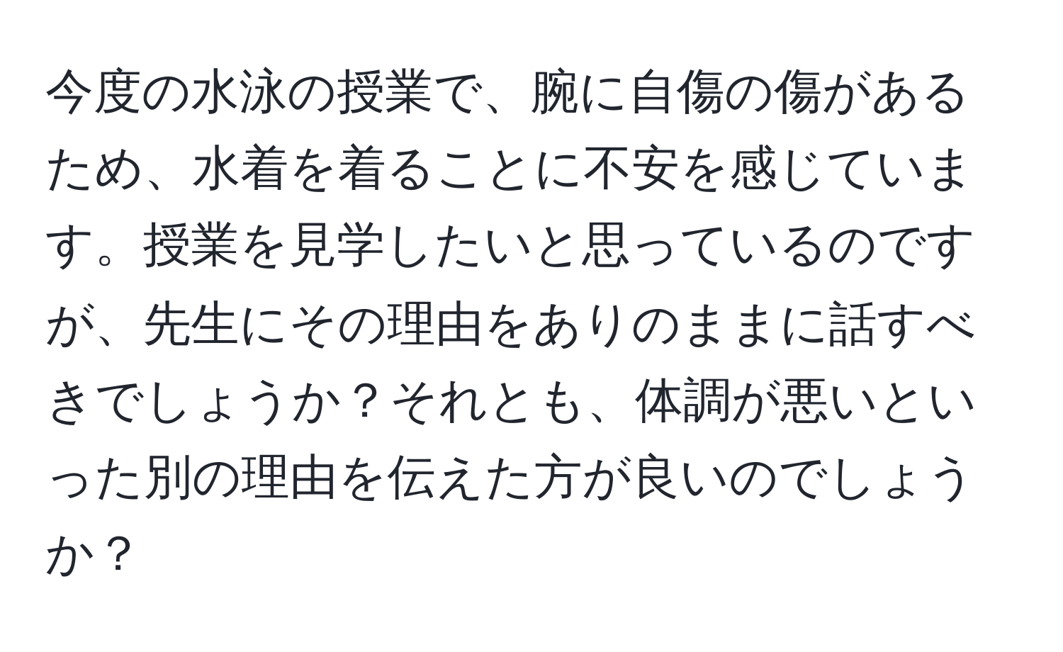 今度の水泳の授業で、腕に自傷の傷があるため、水着を着ることに不安を感じています。授業を見学したいと思っているのですが、先生にその理由をありのままに話すべきでしょうか？それとも、体調が悪いといった別の理由を伝えた方が良いのでしょうか？