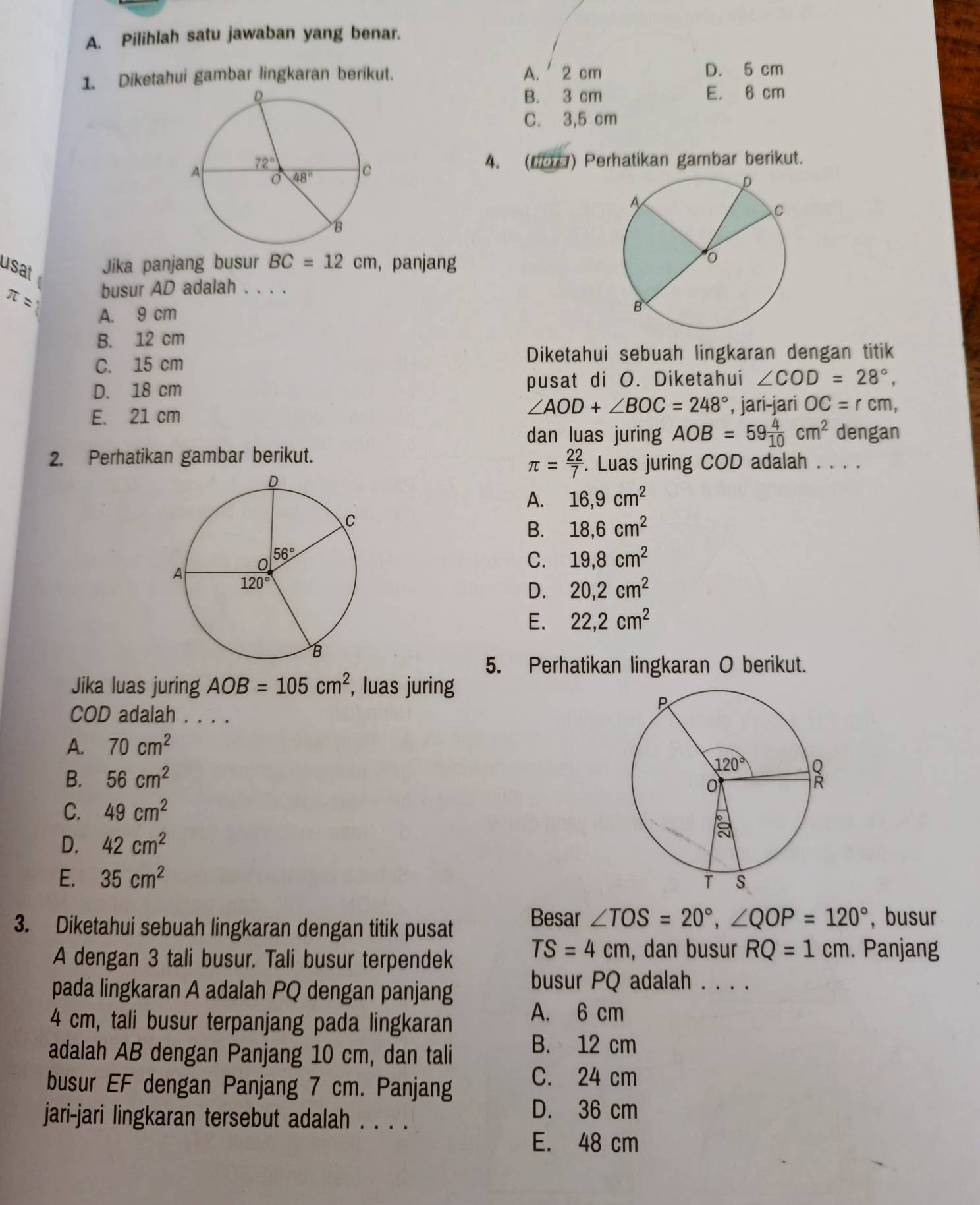 Pilihlah satu jawaban yang benar.
1. Diketahui gambar lingkaran berikut. A.  2 cm D. 5 cm
B. 3 cm E. 6 cm
C. 3,5 cm
4. (60O) Perhatikan gambar berikut.
usat 
Jika panjang busur BC=12cm , panjang
π = busur AD adalah . . . .
A. 9 cm
B. 12 cm
C. 15 cm
Diketahui sebuah lingkaran dengan titik
D. 18 cm pusat di O. Diketahui ∠ COD=28°,
∠ AOD+∠ BOC=248°
E. 21 cm , jari-jari OC=rcm,
dan luas juring AOB=59 4/10 cm^2 dengan
2. Perhatikan gambar berikut.
π = 22/7 . Luas juring COD adalah . . . .
A. 16,9cm^2
B. 18,6cm^2
C. 19,8cm^2
D. 20,2cm^2
E. 22,2cm^2
5. Perhatikan lingkaran O berikut.
Jika luas juring AOB=105cm^2 , luas juring
COD adalah . . . .
A. 70cm^2
B. 56cm^2
C. 49cm^2
D. 42cm^2
E. 35cm^2
Besar ∠ TOS=20°,∠ QOP=120°
3. Diketahui sebuah lingkaran dengan titik pusat , busur
TS=4cm , dan busur RQ=1cm
A dengan 3 tali busur. Tali busur terpendek . Panjang
pada lingkaran A adalah PQ dengan panjang
busur PQ adalah . . . .
4 cm, tali busur terpanjang pada lingkaran
A. 6 cm
adalah AB dengan Panjang 10 cm, dan tali
B. 12 cm
busur EF dengan Panjang 7 cm. Panjang
C. 24 cm
jari-jari lingkaran tersebut adalah . . . .
D. 36 cm
E. 48 cm