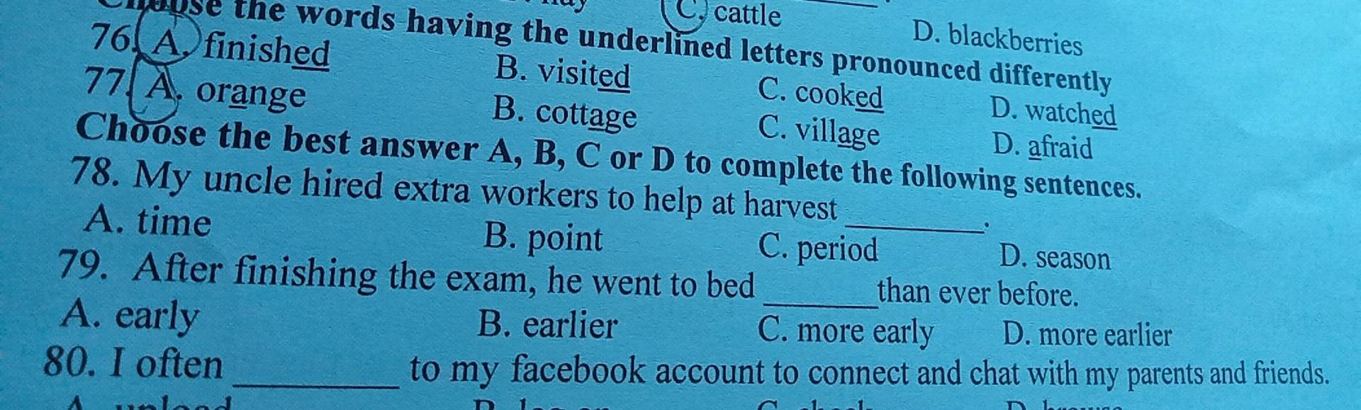 C. cattle D. blackberries
w use the words having the underlined letters pronounced differently .
76. A. finished B. visited C. cooked D. watched
77. À. orange B. cottage C. village
D. afraid
Choose the best answer A, B, C or D to complete the following sentences.
78. My uncle hired extra workers to help at harvest
.
A. time B. point C. period D. season
79. After finishing the exam, he went to bed _than ever before.
A. early B. earlier C. more early D. more earlier
80. I often_ to my facebook account to connect and chat with my parents and friends.