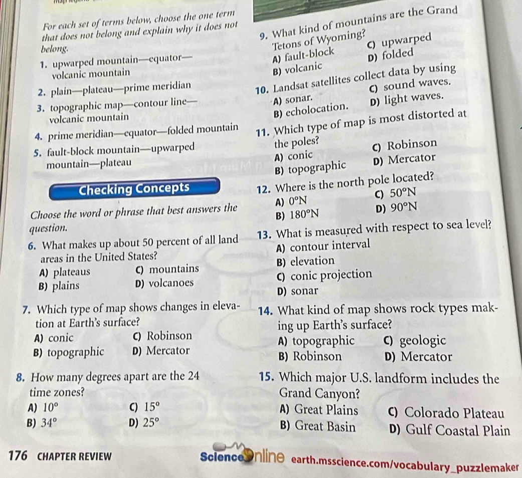 For each set of terms below, choose the one term
9. What kind of mountains are the Grand
that does not belong and explain why it does not
belong.
Tetons of Wyoming?
1. upwarped mountain—equator—
A) fault-block C) upwarped
volcanic mountain
B) volcanic D) folded
2. plain—plateau—prime meridian
10. Landsat satellites collect data by using
3. topographic map—contour line
A) sonar. C) sound waves.
volcanic mountain
B) echolocation. D) light waves.
4. prime meridian—equator—folded mountain
11. Which type of map is most distorted at
5. fault-block mountain—upwarped
the poles?
mountain—plateau
A) conic c) Robinson
B) topographic D) Mercator
Checking Concepts
12. Where is the north pole located?
C) 50°N
D) 90°N
Choose the word or phrase that best answers the A) 0°N
B) 180°N
question.
6. What makes up about 50 percent of all land 13. What is measured with respect to sea level?
areas in the United States? A) contour interval
A) plateaus C) mountains B) elevation
B) plains D) volcanoes C) conic projection
D) sonar
7. Which type of map shows changes in eleva- 14. What kind of map shows rock types mak-
tion at Earth's surface?
ing up Earth's surface?
A) conic c) Robinson
A) topographic C) geologic
B) topographic D) Mercator B) Robinson D) Mercator
8. How many degrees apart are the 24 15. Which major U.S. landform includes the
time zones? Grand Canyon?
A) 10° C) 15° A) Great Plains C) Colorado Plateau
B) 34° D) 25° B) Great Basin D) Gulf Coastal Plain
176 CHAPTER REVIEW
ScienceOnlinθ earth.msscience.com/vocabulary_puzzlemaker