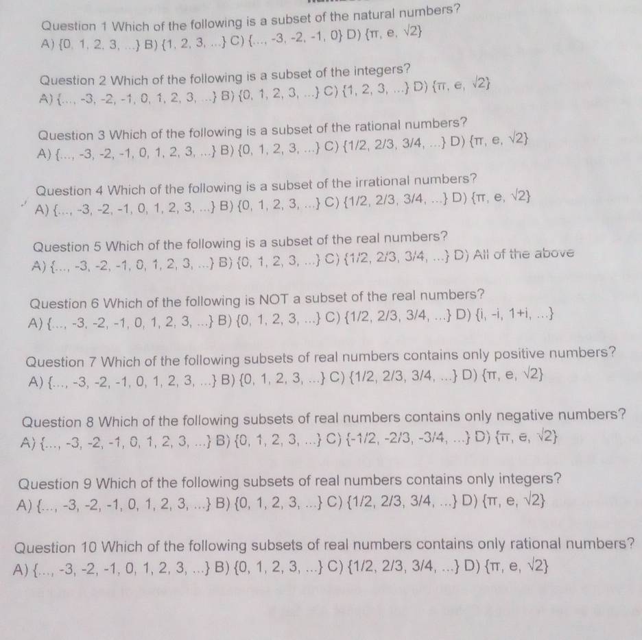 Which of the following is a subset of the natural numbers?
a )  0,1,2,3,... B) 1,2,3,... C) ...,-3,-2,-1,0 D) π ,e,sqrt(2)
Question 2 Which of the following is a subset of the integers?
1  ...,-3,-2,-1,0,1,2,3,... B) 0,1,2,3,... C) 1,2,3,... D) π ,e,sqrt(2)
Question 3 Which of the following is a subset of the rational numbers?
A) ...,-3,-2,-1,0,1,2,3,... B) 0,1,2,3,... C)  1/2,2/3,3/4,... D) π ,e,sqrt(2)
A) ...,-3,-2,-1,0,1,2,3,... B) 0,1,2,3,... C) 1/2,2/3,3/4,... D) π ,e,sqrt(2) hich of the following is a subset of the irrational numbers?
O uestion4W
Question 51/hiir ch of the following is a subset of the real numbers?
A)  ...,-3,-2,-1,0,1,2,3,... B  0,1,2,3,... C) 1/2,2/3,3/4,... D AII of the above
Question 6 Which of the following is NOT a subset of the rea Inumbers'
A)  ...,-3,-2,-1,0,1,2,3,... B) 0,1,2,3,... C) 1/2,2/3,3/4,... D) i,-i,1+i,...
Question 7 Which of the following subsets of real numbers cor 1tan Gison ly positive numbers?
A)  ...,-3,-2,-1,0,1,2,3,... B) 0,1,2,3,... C) 1/2,2/3,3/4,... D) π ,e,sqrt(2)
Question 8 Which of the following subsets of real numbers con ains only negative numbers?
A)  ...,-3,-2,-1,0,1,2,3,... B)  0,1,2,3,... C) -1/2,-2/3,-3/4,... D) π ,e,sqrt(2)
Question 9 Which of the following subsets of real numbers contains only integers?
A)  ...,-3,-2,-1,0,1,2,3,... B)  0,1,2,3,... C) 1/2,2/3,3/4,... D) π ,e,sqrt(2)
Question 10 Which of the following subsets of real numbers contains only rational numbers?
A)  ...,-3,-2,-1,0,1,2,3,... B)  0,1,2,3,... C) 1/2,2/3,3/4,... D) π ,e,sqrt(2)