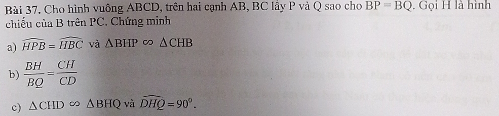 Cho hình vuông ABCD, trên hai cạnh AB, BC lấy P và Q sao cho BP=BQ. Gọi H là hình 
chiếu của B trên PC. Chứng minh 
a) widehat HPB=widehat HBC và △ BHPsim △ CHB
b)  BH/BQ = CH/CD 
c) △ CHD 1 △ BHQ và widehat DHQ=90^0.