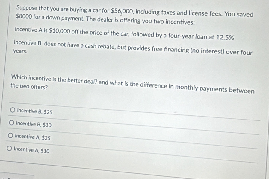 Suppose that you are buying a car for $56,000, including taxes and license fees. You saved
$8000 for a down payment. The dealer is offering you two incentives:
Incentive A is $10,000 off the price of the car, followed by a four-year loan at 12.5%
Incentive B does not have a cash rebate, but provides free fnancing (no interest) over four
years.
Which incentive is the better deal? and what is the difference in monthly payments between
the two offers?
Incentive B, $25
Incentive B, $10
Incentive A, $25
Incentive A, $10