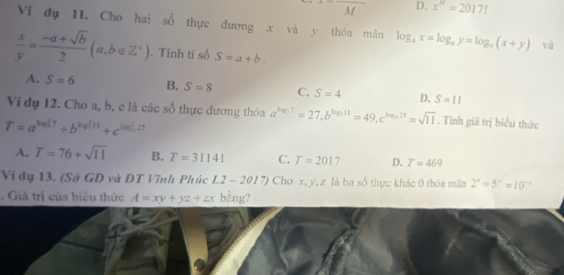 x=frac M D. x^(1/)=2017!
Ví dụ 11. Cho hai số thực dương x và y thỏa mãn log _4x=log _6y=log _9(x+y) và
 x/y = (-a+sqrt(b))/2 (a,b∈ Z^*). Tính ti số S=a+b.
A. S=6
B. S=8 C. S=4 D. S=11
Ví dụ 12. Cho a, b, c là các số thực dương thỏa a^(log _3)7=27, b^(log _3)11=49, c^(log _11)25=sqrt(11). Tính giá trị biểu thức
T=a^((log _3)^27)+b^((log _7)^211)+c^((log _11)^(25))
A. T=76+sqrt(11) B. T=31141 C. T=2017 D. T=469
Ví đụ 13. (Sở GD và ĐT Vĩnh Phúc L2-2017) Cho x, y, z là ba số thực khác 0 thỏa mãn 2^x=5^x=10^(-2). Giá trị của biểu thức A=xy+yz+zx bằng?