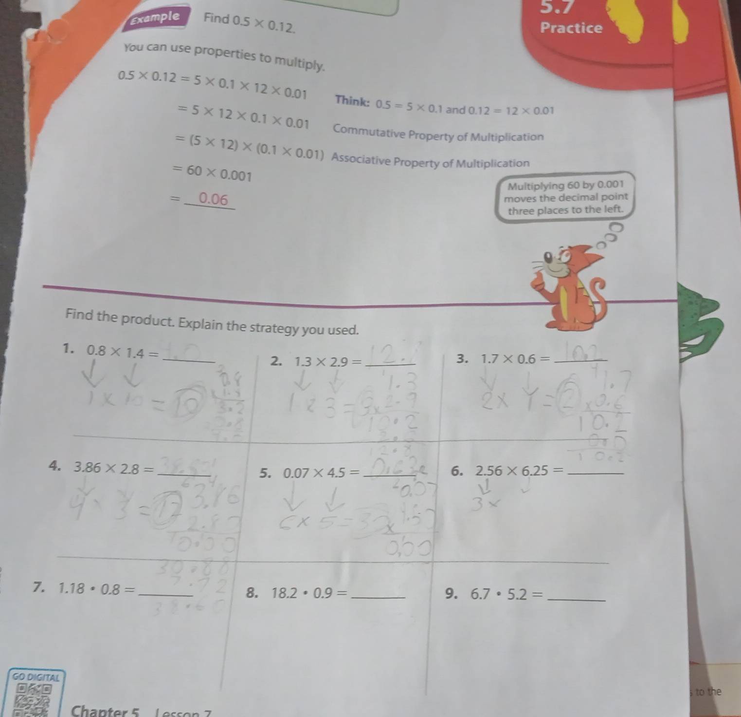 5.7 
Example Find 0.5* 0.12. 
Practice 
You can use properties to multiply.
0.5* 0.12=5* 0.1* 12* 0.01 Think: 0.5=5* 0.1 and 0.12=12* 0.01
=5* 12* 0.1* 0.01 Commutative Property of Multiplication
=(5* 12)* (0.1* 0.01) Associative Property of Multiplication
=60* 0.001
Multiplying 60 by 0.001
=_ 0.06
moves the decimal point 
three places to the left. 
Find the product. Explain the strategy you used. 
1. 0.8* 1.4= _ 
2. 1.3* 2.9= _3. 1.7* 0.6= _ 
4. 3.86* 2.8= _ 
5. 0.07* 4.5= _6. 2.56* 6.25= _ 
_ 
7. 1.18· 0.8=
_ 
8. 18.2· 0.9= _ 9. 6.7· 5.2= _ 
GITAL 
to the 
Chapter 5 Lesson 7