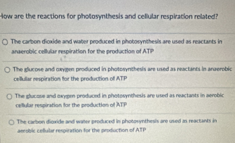 How are the reactions for photosynthesis and cellular respiration related?
The carbon dioxide and water produced in photosynthesis are used as reactants in
anaerobic cellular respiration for the production of ATP
The glucose and oxygen produced in photosynthesis are used as reactants in anaerobic
cellular respiration for the production of ATP
The glucose and oxygen produced in photosynthesis are used as reactants in aerobic
cellular respiration for the production of ATP
The carbon dioxide and water produced in photosynthesis are used as reactants in
aerobic cellular respiration for the production of ATP