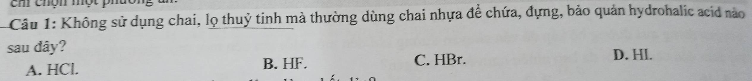 ch chộn một phá
Câu 1: Không sử dụng chai, lọ thuỷ tinh mà thường dùng chai nhựa để chứa, đựng, bảo quản hydrohalic acid nào
sau đây?
A. HCl. B. HF. C. HBr.
D. HI.