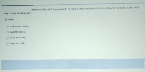 which involves holding a muscle at greater than resting lengths for 20 to 30 seconds, is the best
way to improve flexbility.
(1 point)
Callisthenic training
Weight training
Static stretching
Yoga and pilates