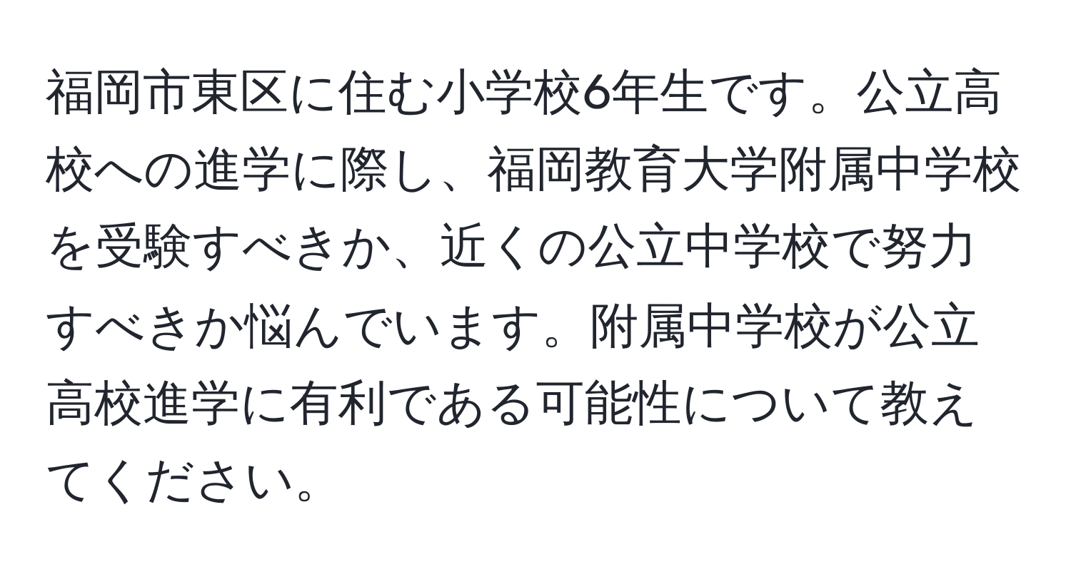 福岡市東区に住む小学校6年生です。公立高校への進学に際し、福岡教育大学附属中学校を受験すべきか、近くの公立中学校で努力すべきか悩んでいます。附属中学校が公立高校進学に有利である可能性について教えてください。