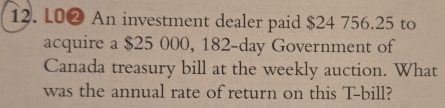 L0❷ An investment dealer paid $24 756.25 to 
acquire a $25 000, 182-day Government of 
Canada treasury bill at the weekly auction. What 
was the annual rate of return on this T -bill?